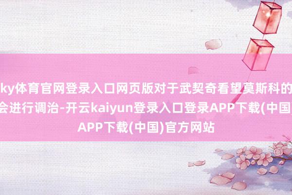 ky体育官网登录入口网页版对于武契奇看望莫斯科的盘算是否会进行调治-开云kaiyun登录入口登录APP下载(中国)官方网站