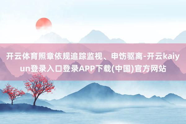 开云体育照章依规追踪监视、申饬驱离-开云kaiyun登录入口登录APP下载(中国)官方网站