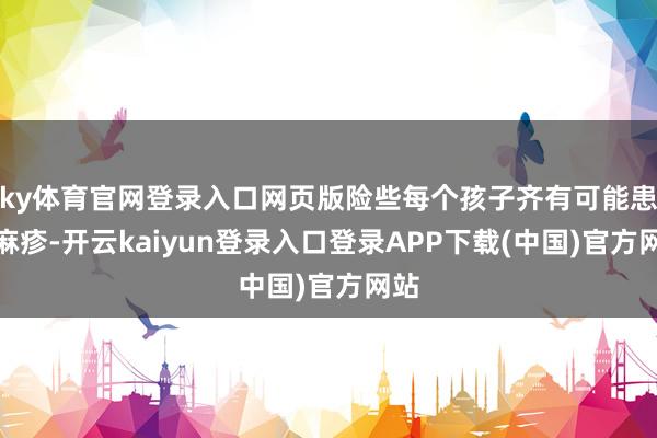 ky体育官网登录入口网页版险些每个孩子齐有可能患上麻疹-开云kaiyun登录入口登录APP下载(中国)官方网站