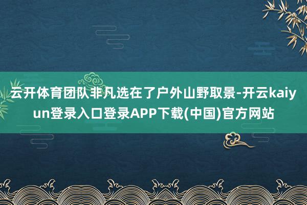 云开体育团队非凡选在了户外山野取景-开云kaiyun登录入口登录APP下载(中国)官方网站