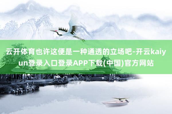 云开体育也许这便是一种通透的立场吧-开云kaiyun登录入口登录APP下载(中国)官方网站