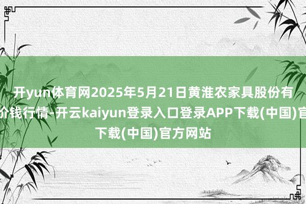 开yun体育网2025年5月21日黄淮农家具股份有限公司价钱行情-开云kaiyun登录入口登录APP下载(中国)官方网站
