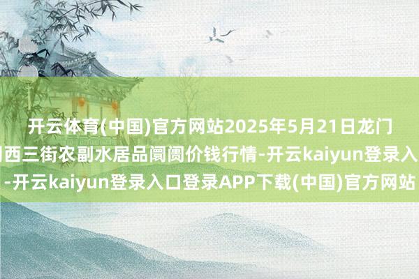 开云体育(中国)官方网站2025年5月21日龙门实业（集团）有限公司西三街农副水居品阛阓价钱行情-开云kaiyun登录入口登录APP下载(中国)官方网站