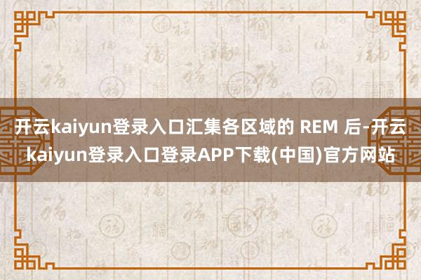 开云kaiyun登录入口汇集各区域的 REM 后-开云kaiyun登录入口登录APP下载(中国)官方网站