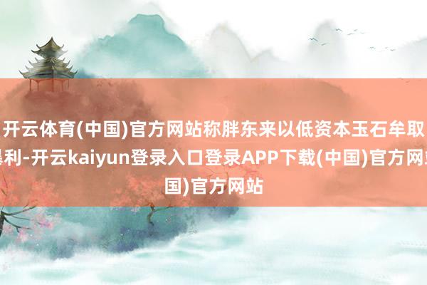 开云体育(中国)官方网站称胖东来以低资本玉石牟取暴利-开云kaiyun登录入口登录APP下载(中国)官方网站