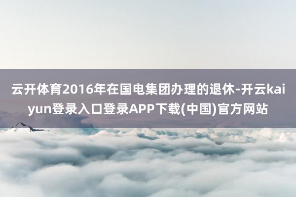 云开体育2016年在国电集团办理的退休-开云kaiyun登录入口登录APP下载(中国)官方网站
