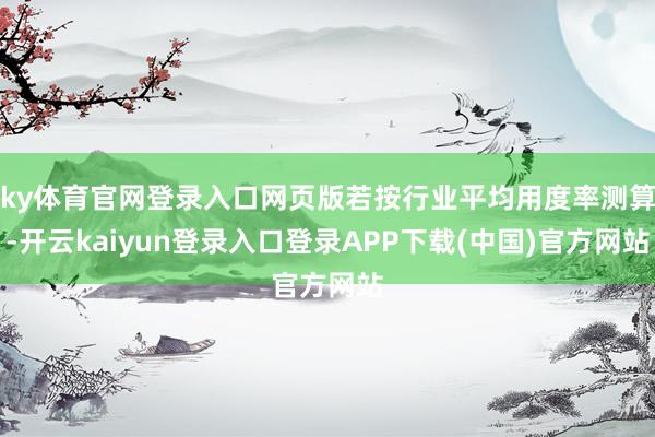 ky体育官网登录入口网页版若按行业平均用度率测算-开云kaiyun登录入口登录APP下载(中国)官方网站