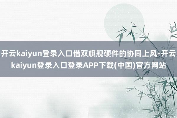 开云kaiyun登录入口借双旗舰硬件的协同上风-开云kaiyun登录入口登录APP下载(中国)官方网站
