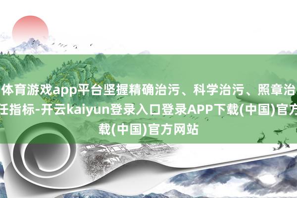 体育游戏app平台坚握精确治污、科学治污、照章治污责任指标-开云kaiyun登录入口登录APP下载(中国)官方网站