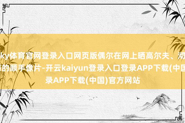 ky体育官网登录入口网页版偶尔在网上晒高尔夫、沏茶或喝中药的顺手像片-开云kaiyun登录入口登录APP下载(中国)官方网站