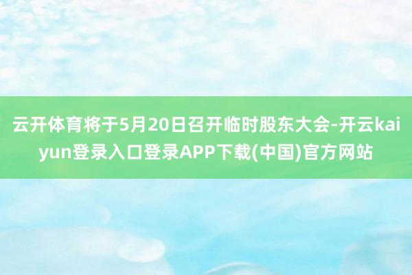 云开体育将于5月20日召开临时股东大会-开云kaiyun登录入口登录APP下载(中国)官方网站