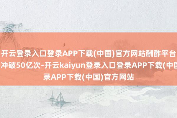 开云登录入口登录APP下载(中国)官方网站酬酢平台话题播放量冲破50亿次-开云kaiyun登录入口登录APP下载(中国)官方网站