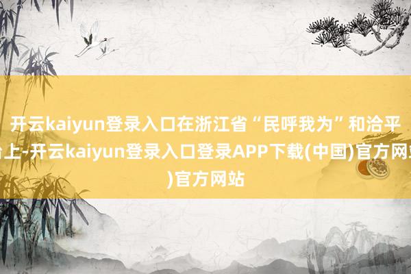 开云kaiyun登录入口在浙江省“民呼我为”和洽平台上-开云kaiyun登录入口登录APP下载(中国)官方网站