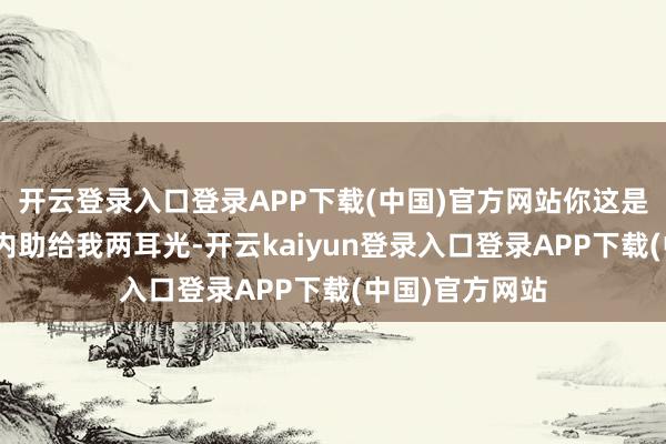 开云登录入口登录APP下载(中国)官方网站你这是孔融让梨呀”内助给我两耳光-开云kaiyun登录入口登录APP下载(中国)官方网站