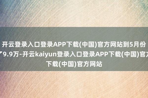 开云登录入口登录APP下载(中国)官方网站到5月份跌到了9.9万-开云kaiyun登录入口登录APP下载(中国)官方网站