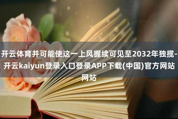 开云体育并可能使这一上风握续可见至2032年独揽-开云kaiyun登录入口登录APP下载(中国)官方网站