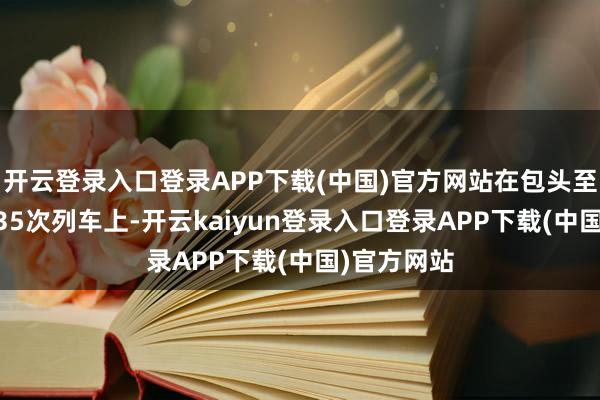 开云登录入口登录APP下载(中国)官方网站在包头至南宁的Z335次列车上-开云kaiyun登录入口登录APP下载(中国)官方网站