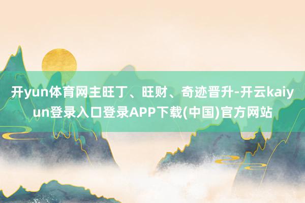 开yun体育网主旺丁、旺财、奇迹晋升-开云kaiyun登录入口登录APP下载(中国)官方网站