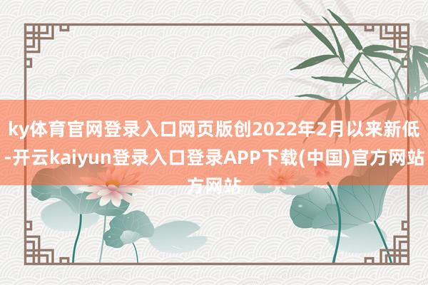 ky体育官网登录入口网页版创2022年2月以来新低-开云kaiyun登录入口登录APP下载(中国)官方网站