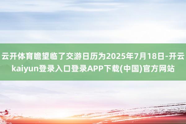 云开体育瞻望临了交游日历为2025年7月18日-开云kaiyun登录入口登录APP下载(中国)官方网站