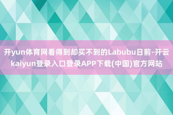 开yun体育网看得到却买不到的Labubu日前-开云kaiyun登录入口登录APP下载(中国)官方网站