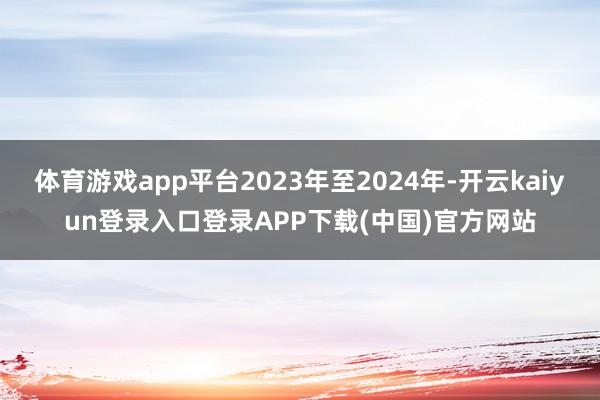 体育游戏app平台2023年至2024年-开云kaiyun登录入口登录APP下载(中国)官方网站