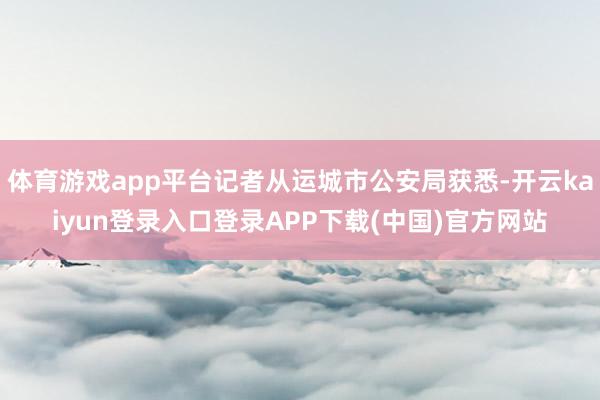 体育游戏app平台记者从运城市公安局获悉-开云kaiyun登录入口登录APP下载(中国)官方网站