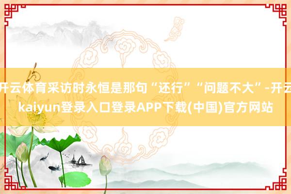 开云体育采访时永恒是那句“还行”“问题不大”-开云kaiyun登录入口登录APP下载(中国)官方网站