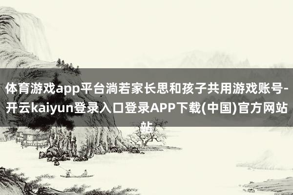 体育游戏app平台　　淌若家长思和孩子共用游戏账号-开云kaiyun登录入口登录APP下载(中国)官方网站