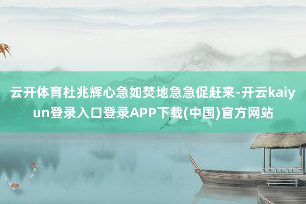 云开体育杜兆辉心急如焚地急急促赶来-开云kaiyun登录入口登录APP下载(中国)官方网站