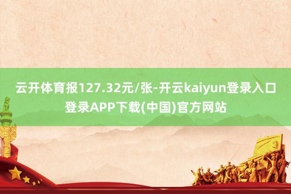 云开体育报127.32元/张-开云kaiyun登录入口登录APP下载(中国)官方网站