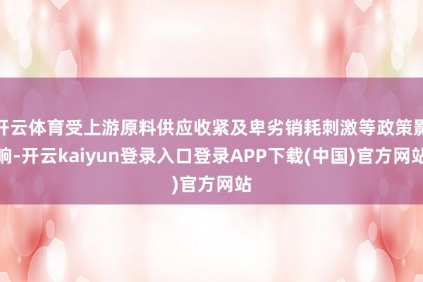 开云体育受上游原料供应收紧及卑劣销耗刺激等政策影响-开云kaiyun登录入口登录APP下载(中国)官方网站
