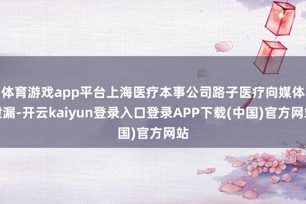 体育游戏app平台上海医疗本事公司路子医疗向媒体泄漏-开云kaiyun登录入口登录APP下载(中国)官方网站
