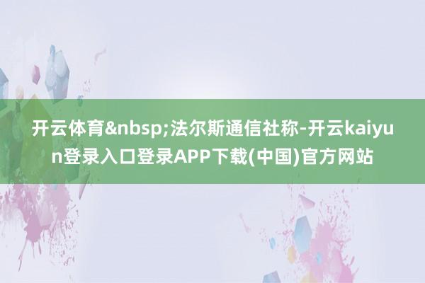 开云体育&nbsp;　　法尔斯通信社称-开云kaiyun登录入口登录APP下载(中国)官方网站